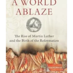 A World Ablaze: The Rise of Martin Luther and the Birth of the Reformation