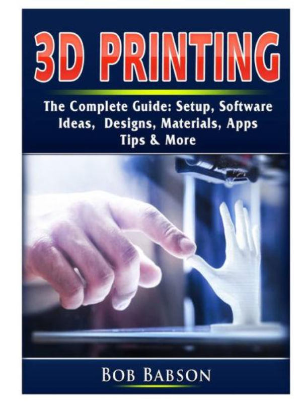 3D Printing The Complete Guide: Setup, Software, Ideas, Designs ...