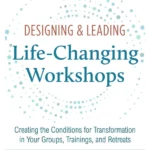 Designing & Leading Life-Changing Workshops: Creating the Conditions for Transformation in Your Groups, Trainings, and Retreats